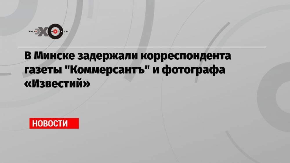 В Минске задержали корреспондента газеты «Коммерсантъ» и фотографа «Известий»