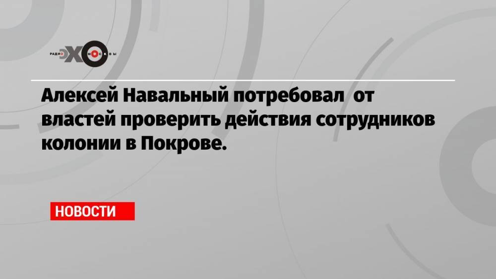 Алексей Навальный потребовал от властей проверить действия сотрудников колонии в Покрове.