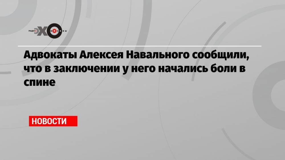 Адвокаты Алексея Навального сообщили, что в заключении у него начались боли в спине