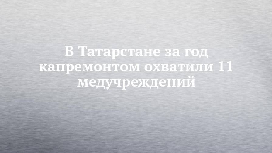 В Татарстане за год капремонтом охватили 11 медучреждений