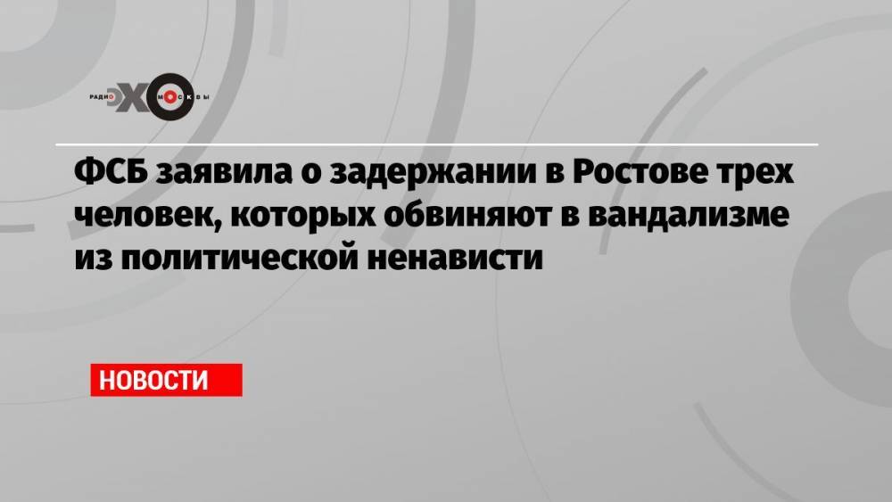 ФСБ заявила о задержании в Ростове трех человек, которых обвиняют в вандализме из политической ненависти