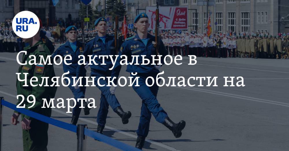 Самое актуальное в Челябинской области на 29 марта. Парад Победы состоится, экс-главу района могут исключить из «Единой России»