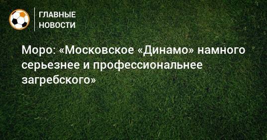 Моро: «Московское «Динамо» намного серьезнее и профессиональнее загребского»