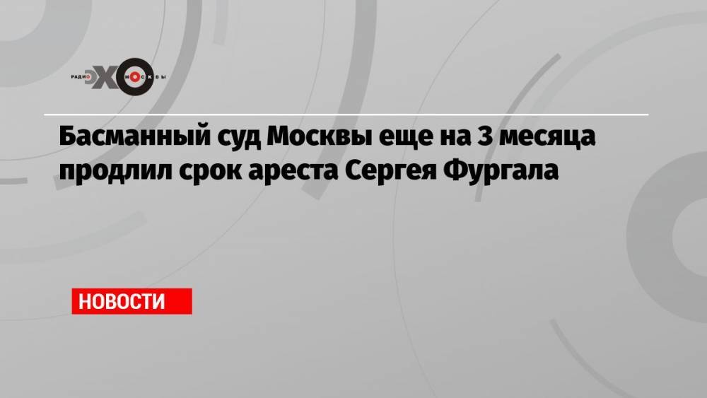 Басманный суд Москвы еще на 3 месяца продлил срок ареста Сергея Фургала