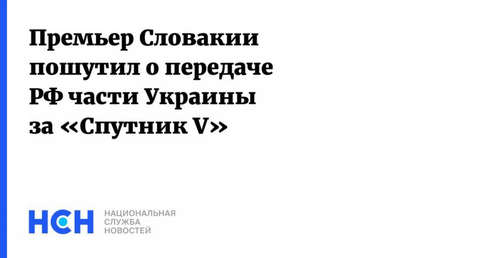 Премьер Словакии пошутил о передаче РФ части Украины за «Спутник V»