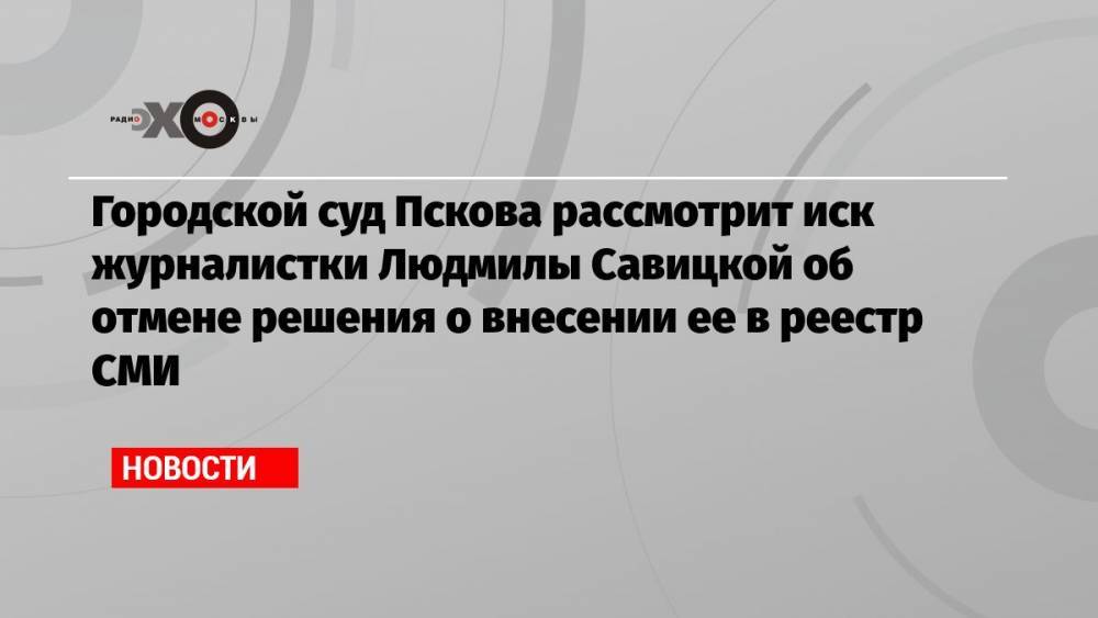Городской суд Пскова рассмотрит иск журналистки Людмилы Савицкой об отмене решения о внесении ее в реестр СМИ