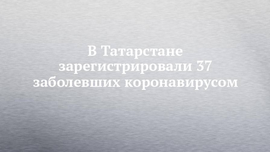 В Татарстане зарегистрировали 37 заболевших коронавирусом