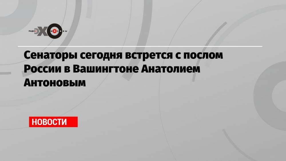 Сенаторы сегодня встрется с послом России в Вашингтоне Анатолием Антоновым
