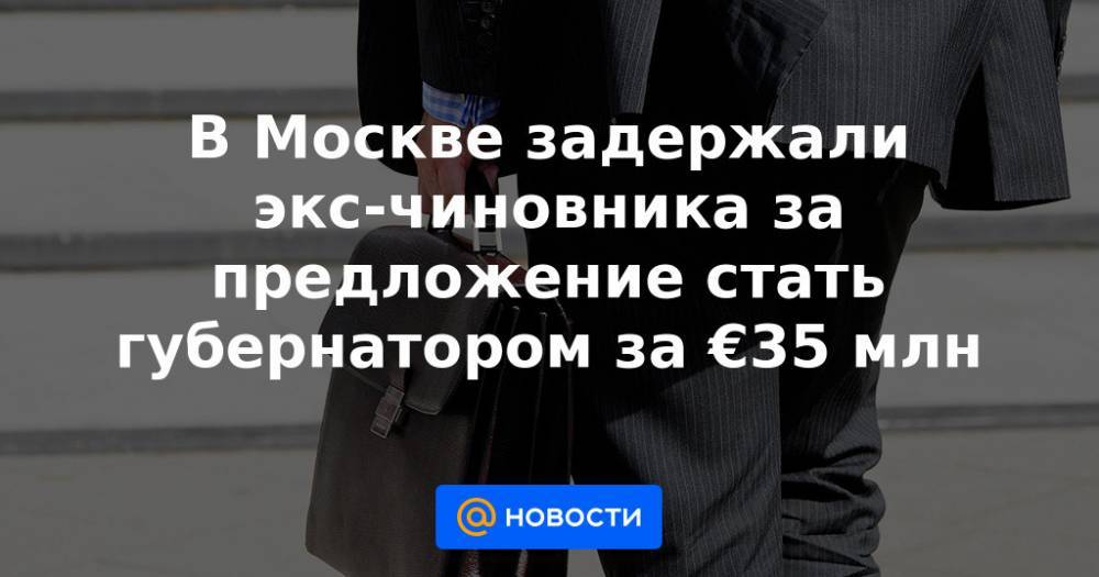 В Москве задержали экс-чиновника за предложение стать губернатором за €35 млн