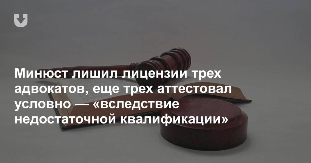 Минюст лишил лицензии трех адвокатов, еще трех аттестовал условно — «вследствие недостаточной квалификации»