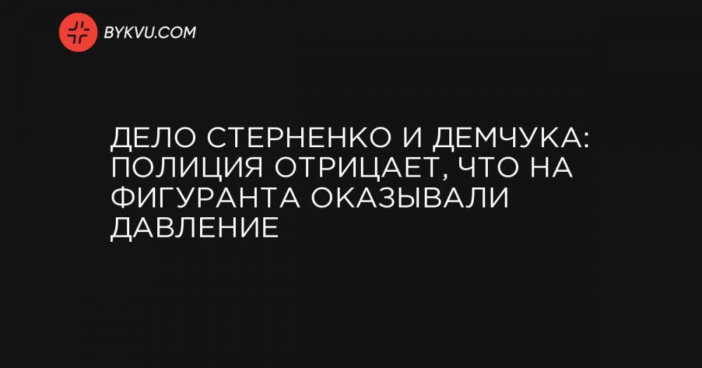 Дело Стерненко и Демчука: Полиция отрицает, что на фигуранта оказывали давление