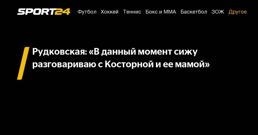 Рудковская: «В данный момент сижу разговариваю с Косторной и ее мамой»