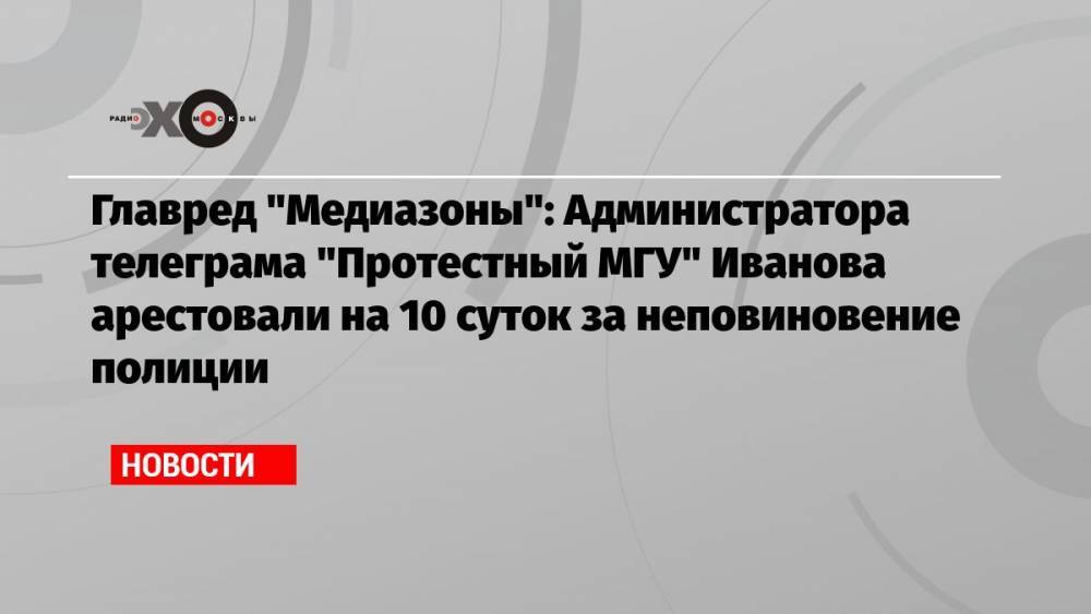 Главред «Медиазоны»: Администратора телеграма «Протестный МГУ» Иванова арестовали на 10 суток за неповиновение полиции