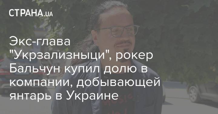 Экс-глава "Укрзализныци", рокер Бальчун купил долю в компании, добывающей янтарь в Украине