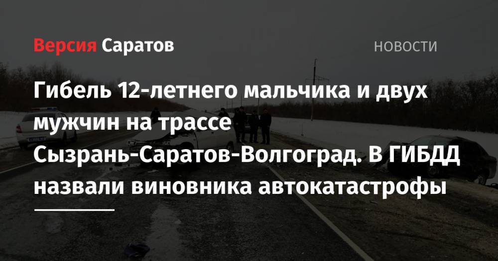 Гибель 12-летнего мальчика и двух мужчин на трассе Сызрань-Саратов-Волгоград. В ГИБДД назвали виновника автокатастрофы