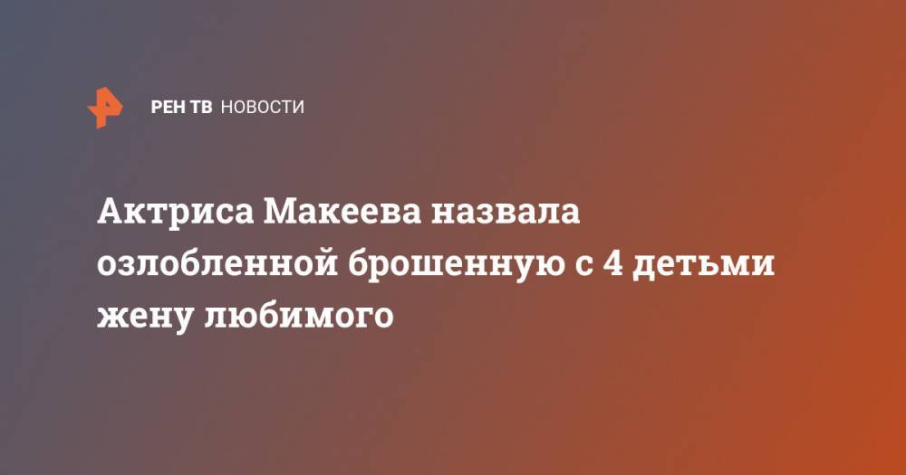 Актриса Макеева назвала озлобленной брошенную с 4 детьми жену любимого