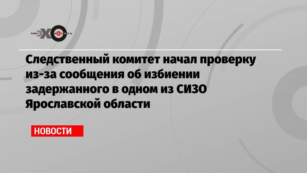 Следственный комитет начал проверку из-за сообщения об избиении задержанного в одном из СИЗО Ярославской области