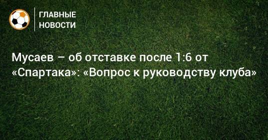 Мусаев – об отставке после 1:6 от «Спартака»: «Вопрос к руководству клуба»