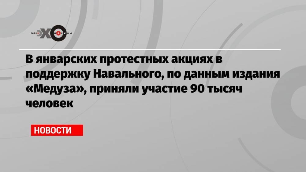 В январских протестных акциях в поддержку Навального, по данным издания «Медуза», приняли участие 90 тысяч человек