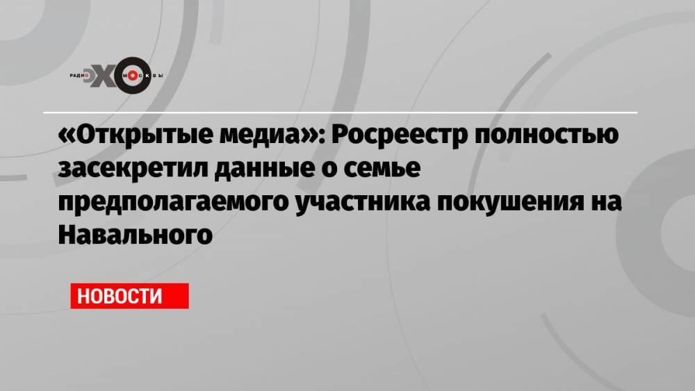 «Открытые медиа»: Росреестр полностью засекретил данные о семье предполагаемого участника покушения на Навального