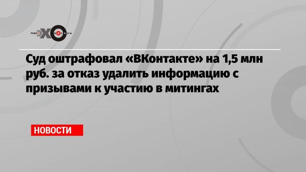 Суд оштрафовал «ВКонтакте» на 1,5 млн руб. за отказ удалить информацию с призывами к участию в митингах