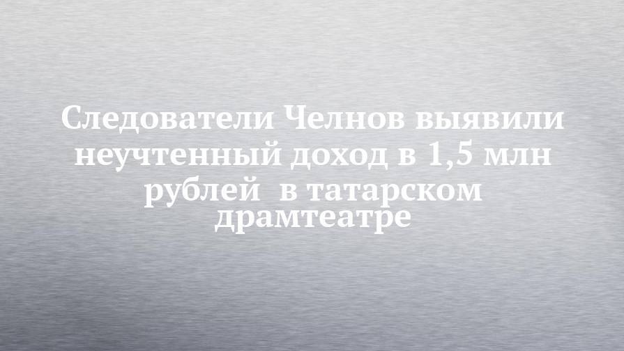 Следователи Челнов выявили неучтенный доход в 1,5 млн рублей в татарском драмтеатре