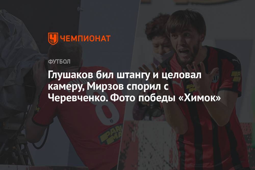 Глушаков бил штангу и целовал камеру, Мирзов спорил с Черевченко. Фото победы «Химок»