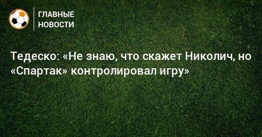 Тедеско: «Не знаю, что скажет Николич, но «Спартак» контролировал игру»
