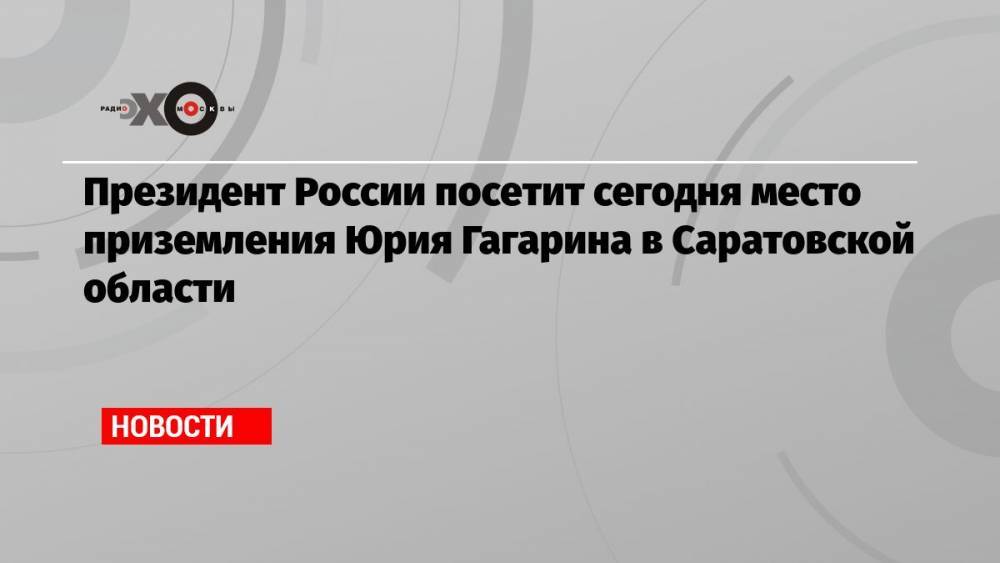 Президент России посетит сегодня место приземления Юрия Гагарина в Саратовской области