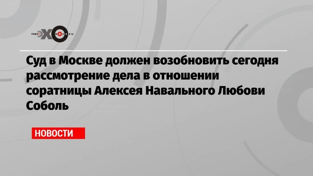 Суд в Москве должен возобновить сегодня рассмотрение дела в отношении соратницы Алексея Навального Любови Соболь