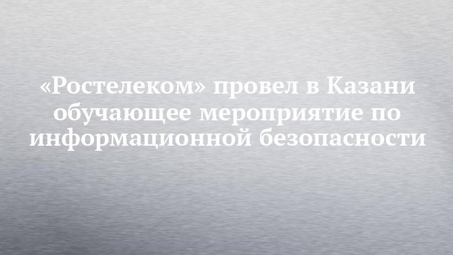 «Ростелеком» провел в Казани обучающее мероприятие по информационной безопасности