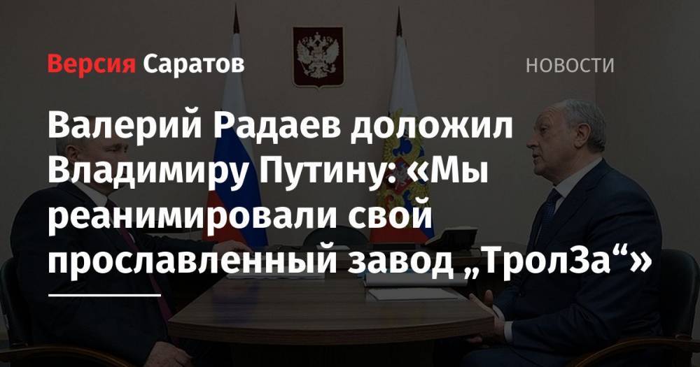 Валерий Радаев доложил Владимиру Путину: «Мы реанимировали свой прославленный завод „ТролЗа“»