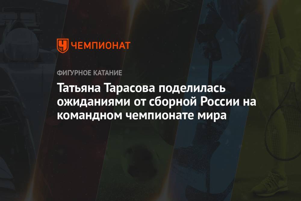Татьяна Тарасова поделилась ожиданиями от сборной России на командном чемпионате мира