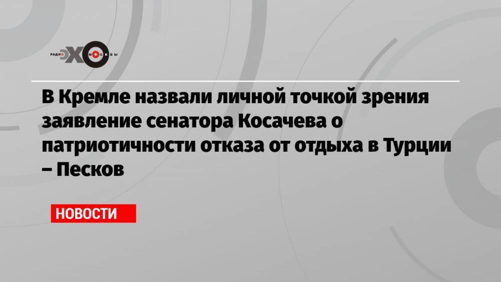 В Кремле назвали личной точкой зрения заявление сенатора Косачева о патриотичности отказа от отдыха в Турции – Песков