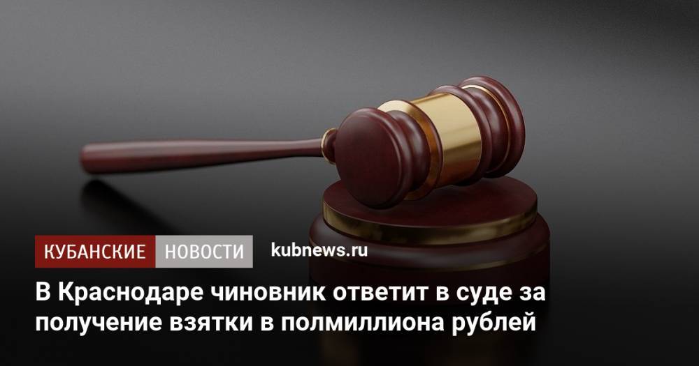 В Краснодаре чиновник ответит в суде за получение взятки в полмиллиона рублей