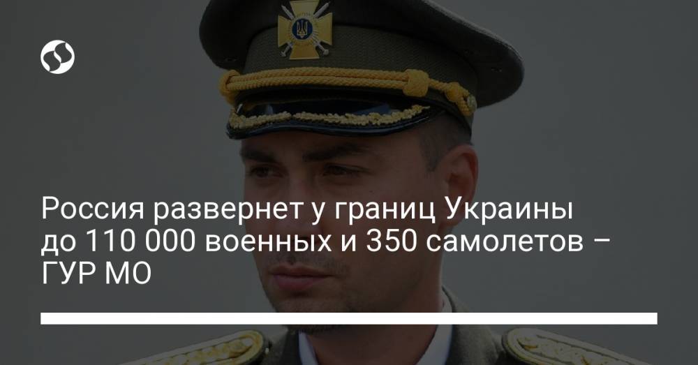 Россия развернет у границ Украины до 110 000 военных и 350 самолетов – ГУР МО