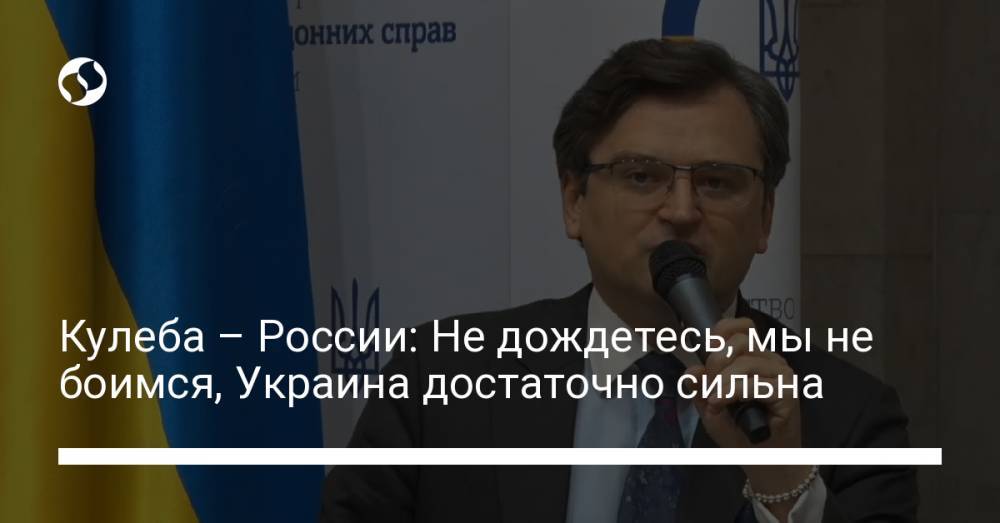 Кулеба – России: Не дождетесь, мы не боимся, Украина достаточно сильна