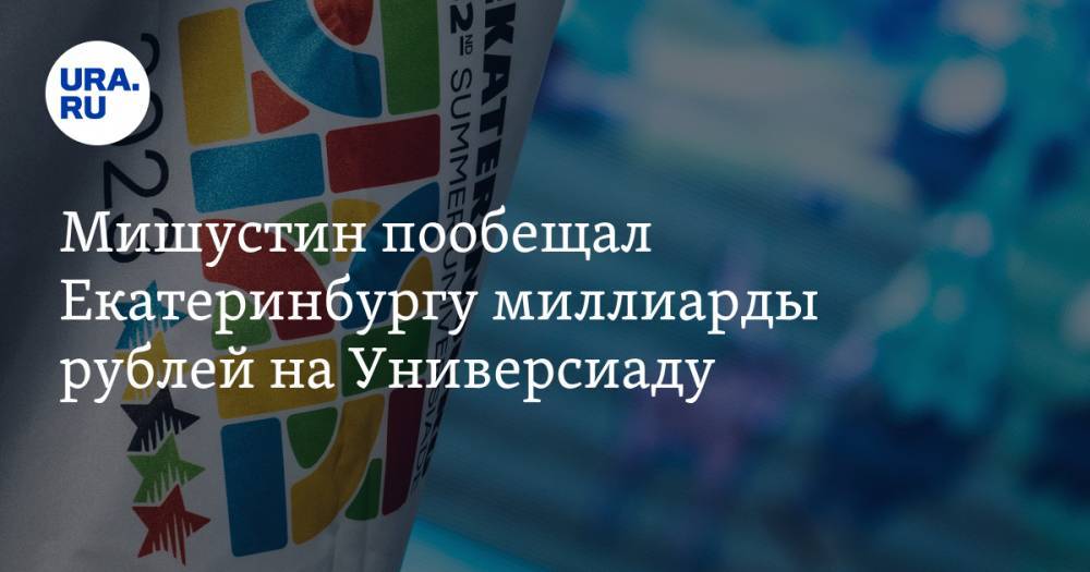 Мишустин пообещал Екатеринбургу миллиарды рублей на Универсиаду