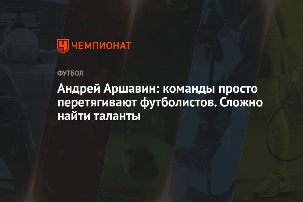 Андрей Аршавин: команды просто перетягивают футболистов. Сложно найти таланты
