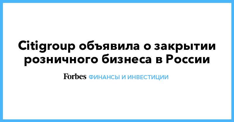 Citigroup объявила о закрытии розничного бизнеса в России