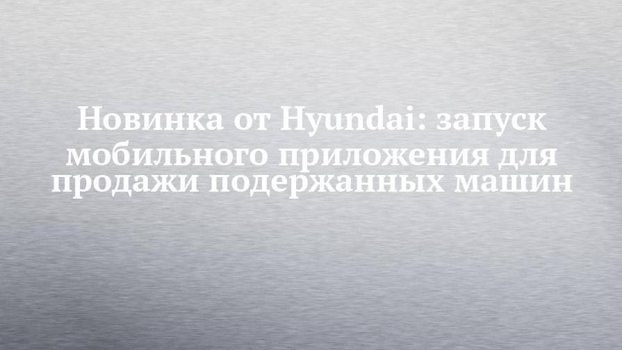 Новинка от Hyundai: запуск мобильного приложения для продажи подержанных машин