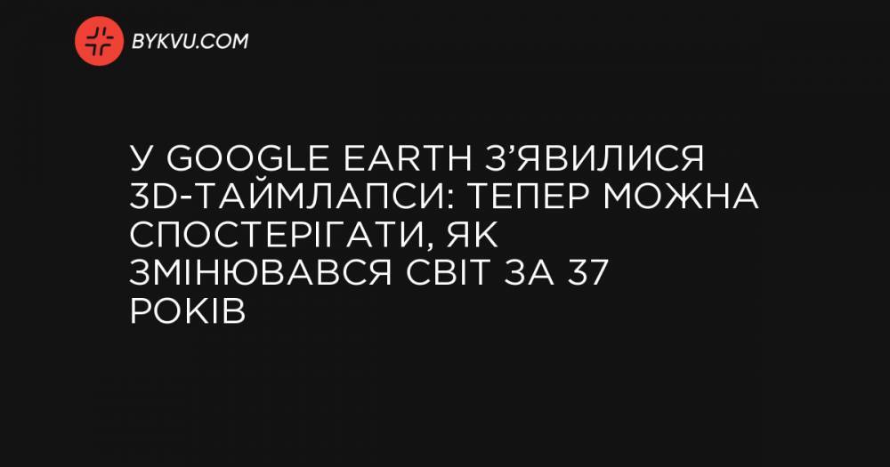У Google Earth з’явилися 3D-таймлапси: тепер можна спостерігати, як змінювався світ за 37 років