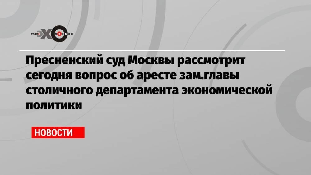 Пресненский суд Москвы рассмотрит сегодня вопрос об аресте зам.главы столичного департамента экономической политики