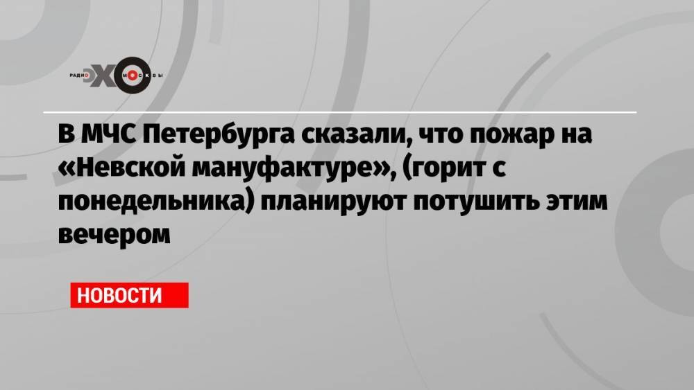 В МЧС Петербурга сказали, что пожар на «Невской мануфактуре», (горит с понедельника) планируют потушить этим вечером