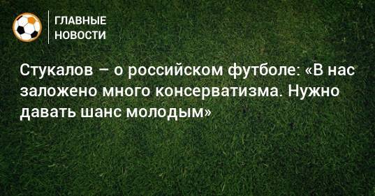 Стукалов – о российском футболе: «В нас заложено много консерватизма. Нужно давать шанс молодым»