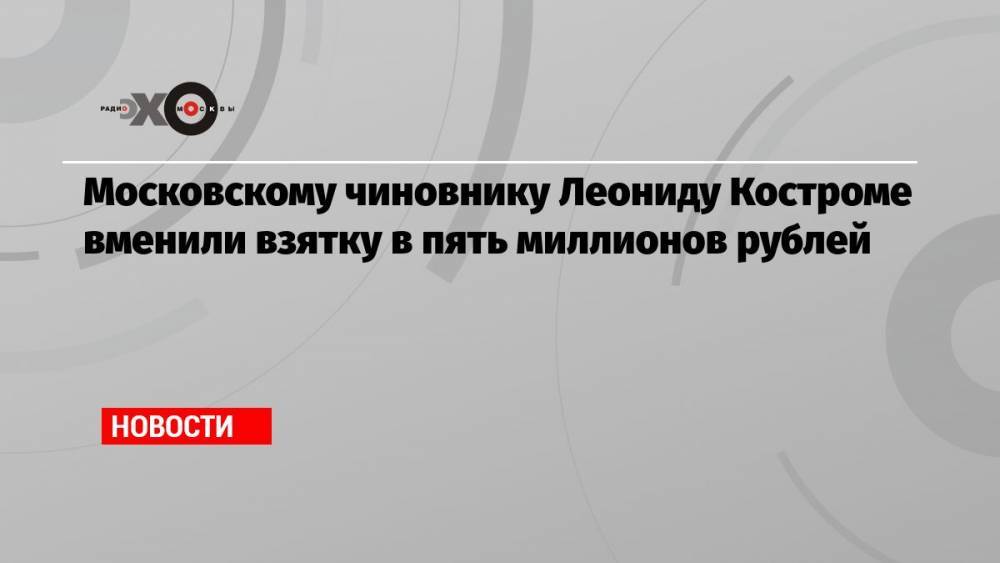 Московскому чиновнику Леониду Костроме вменили взятку в пять миллионов рублей