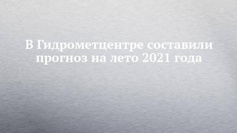 В Гидрометцентре составили прогноз на лето 2021 года