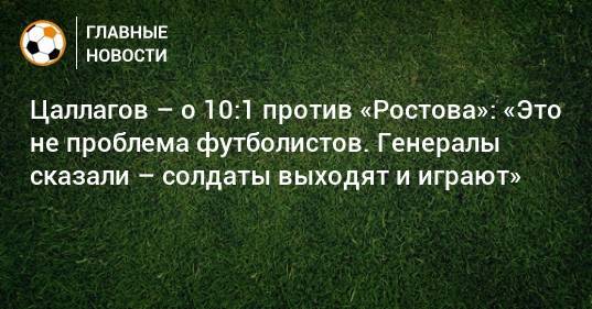 Цаллагов – о 10:1 против «Ростова»: «Это не проблема футболистов. Генералы сказали – солдаты выходят и играют»