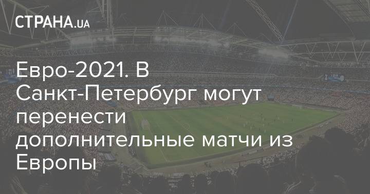 Евро-2021. В Санкт-Петербург могут перенести дополнительные матчи из Европы