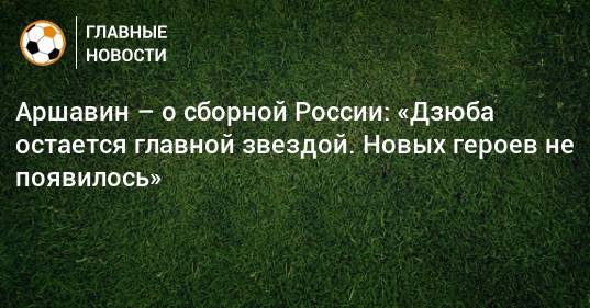Аршавин – о сборной России: «Дзюба остается главной звездой. Новых героев не появилось»